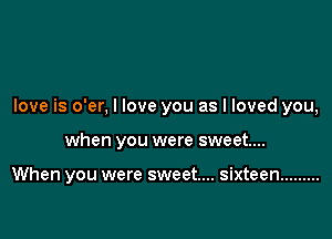 love is o'er, I love you as I loved you,

when you were sweet...

When you were sweet... sixteen .........