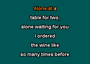 Alone at a
table for two,
alone waiting for you
I ordered

the wine like

so many times before