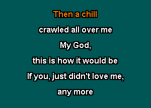 Then a chill
crawled all over me
My God,

this is how it would be

Ifyou, just didn't love me,

any more