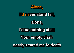 Alone,
I'd never stand tall,

alone,

I'd be nothing at all

Your empty chair

nearly scared me to death