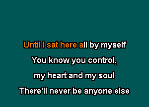 Until I sat here all by myself
You know you control,

my heart and my soul

There'll never be anyone else