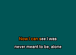 Now I can see I was

never meant to be, alone