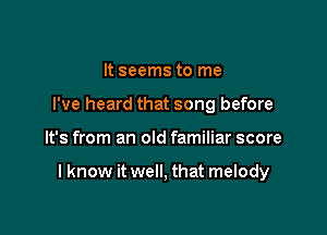 It seems to me
I've heard that song before

It's from an old familiar score

I know it well, that melody