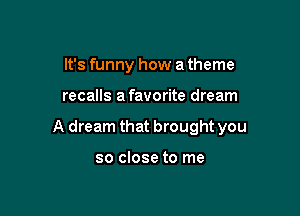 It's funny how a theme

recalls a favorite dream

A dream that brought you

so close to me