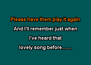 Please have them play it again
And I'll rememberjust when

I've heard that

lovely song before ........