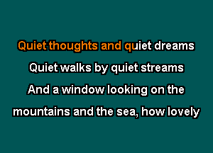 Quiet thoughts and quiet dreams
Quiet walks by quiet streams
And a window looking on the

mountains and the sea, how lovely