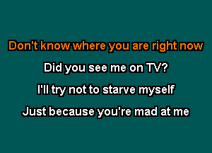 Don't know where you are right now

Did you see me on TV?

I'll try not to starve myself

Just because you're mad at me