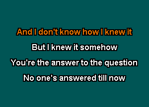 And I don't know how I knew it

Butl knew it somehow

You're the answer to the question

No one's answered till now