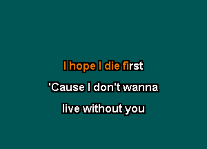 lhope I die first

'Cause I don't wanna

live without you