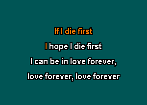 lfl die first
lhope I die first

I can be in love forever,

love forever, love forever