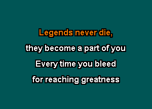 Legends never die,
they become a part ofyou

Every time you bleed

for reaching greatness