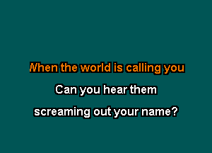 When the world is calling you

Can you hear them

screaming out your name?