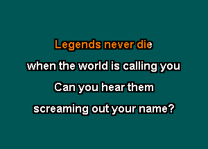 Legends never die

when the world is calling you

Can you hear them

screaming out your name?