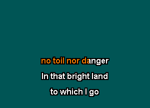 no toil nor danger
In that bright land

to which I go