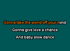 Gonna take the world offyour mind

Gonna give love a chance

And baby slow dance