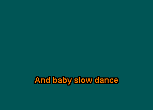 And baby slow dance