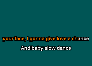 your face, I gonna give love a chance

And baby slow dance