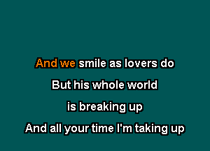 And we smile as lovers do
But his whole world

is breaking up

And all your time I'm taking up