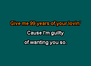 Give me 99 years ofyour lovin'

Cause I'm guilty

of wanting you so.