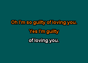 Oh I'm so guilty of loving you.

Yes I'm guilty

of loving you.