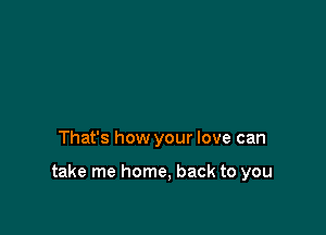 That's how your love can

take me home, back to you