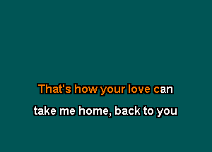 That's how your love can

take me home, back to you