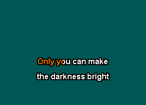 Only you can make

the darkness bright