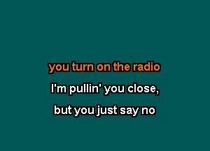 you turn on the radio

I'm pullin' you close,

but you just say no