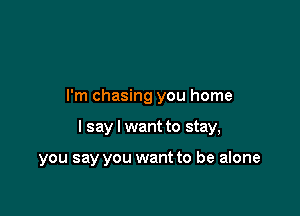 I'm chasing you home

I say I want to stay,

you say you want to be alone
