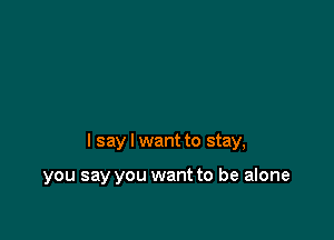 I say I want to stay,

you say you want to be alone