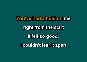 You've had a hold on me
right from the start
It felt so good,

I couldn't tear it apart