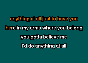 anything at all just to have you

here in my arms where you belong

you gotta believe me

I'd do anything at all