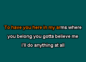 To have you here in my arms where

you belong you gotta believe me

i'll do anything at all