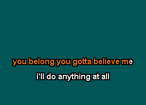 you belong you gotta believe me

i'll do anything at all