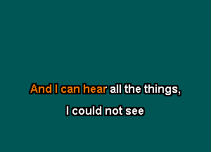 And I can hear all the things,

I could not see