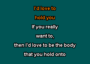 I'd love to
hold you
lfyou really
want to.
then I'd love to be the body

that you hold onto
