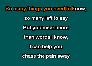 So many things you need to know,
so many left to say
But you mean more
than words I know,

I can help you

chase the pain away