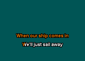 When our ship comes in

We'll just sail away