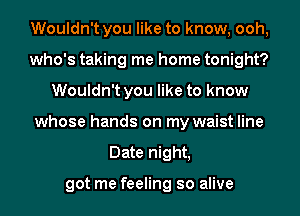 Wouldn't you like to know, ooh,
who's taking me home tonight?
Wouldn't you like to know
whose hands on my waist line
Date night,

got me feeling so alive