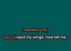 I wanted to fly,

you clipped my wings, now tell me.