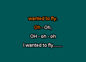 wanted to fly.
0h - 0h,
0H - oh - oh

I wanted to fly ........