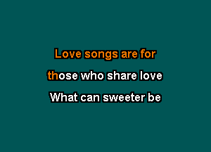 Love songs are for

those who share love

What can sweeter be