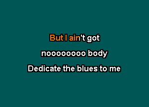 But I ain't got

noooooooo body

Dedicate the blues to me