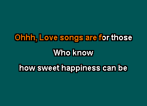 Ohhh, Love songs are for those
Who know

how sweet happiness can be