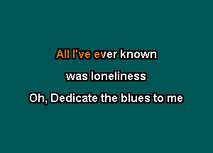 All I've ever known

was loneliness

0h, Dedicate the blues to me