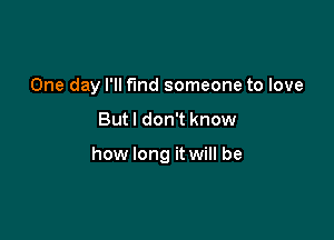 One day I'll fund someone to love

But I don't know

how long it will be