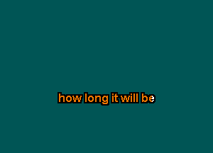 how long it will be