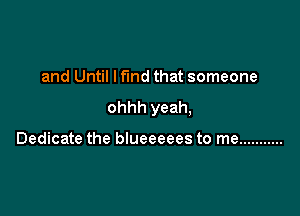 and Until I fund that someone

ohhh yeah,

Dedicate the blueeeees to me ...........