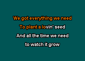 We got everything we need

To plant a lovin' seed
And all the time we need

to watch it grow