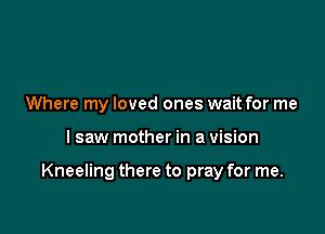 Where my loved ones wait for me

I saw mother in a vision

Kneeling there to pray for me.